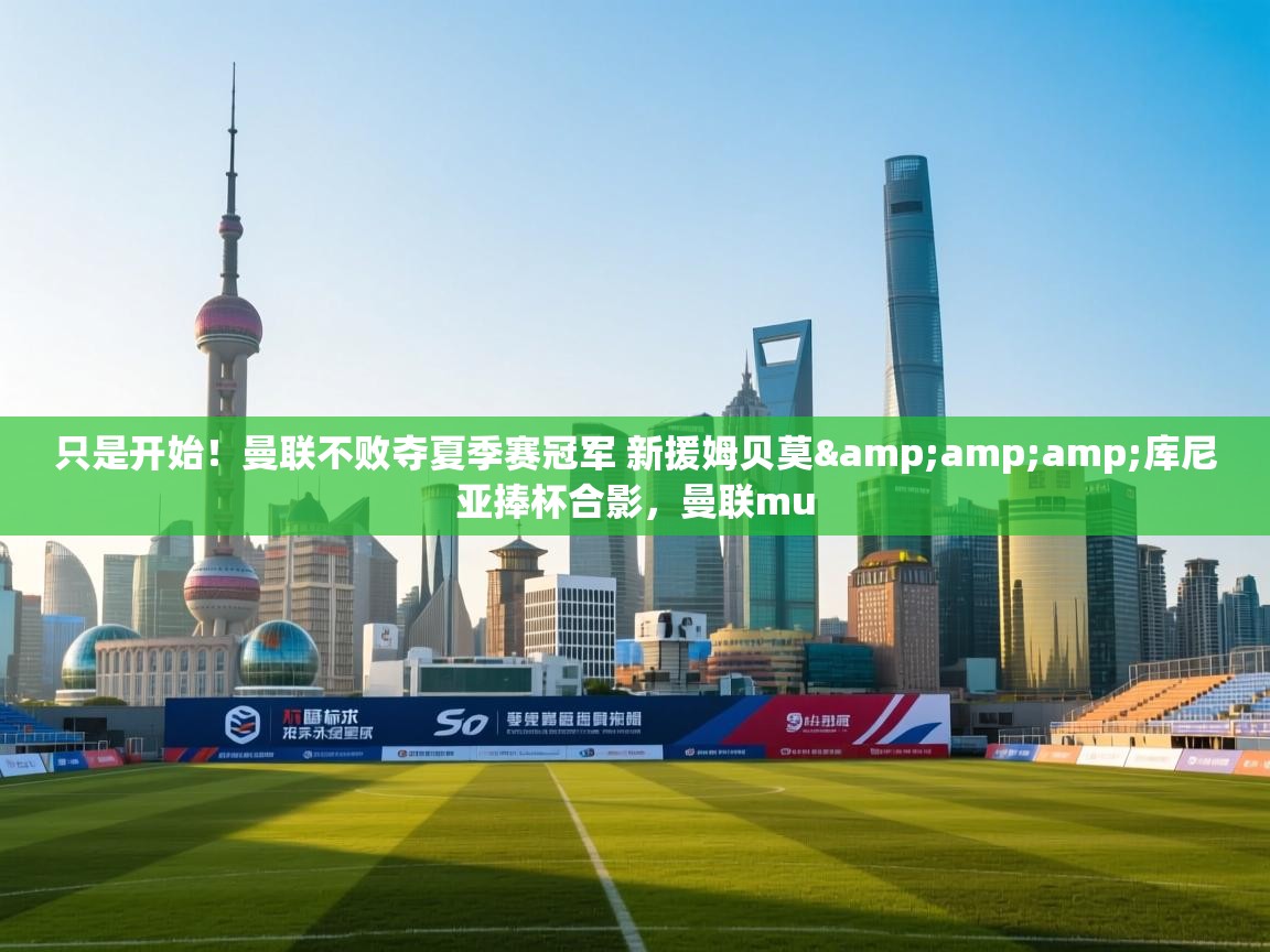 只是开始!曼联不败夺夏季赛冠军 新援姆贝莫&库尼亚捧杯合影,曼联mu