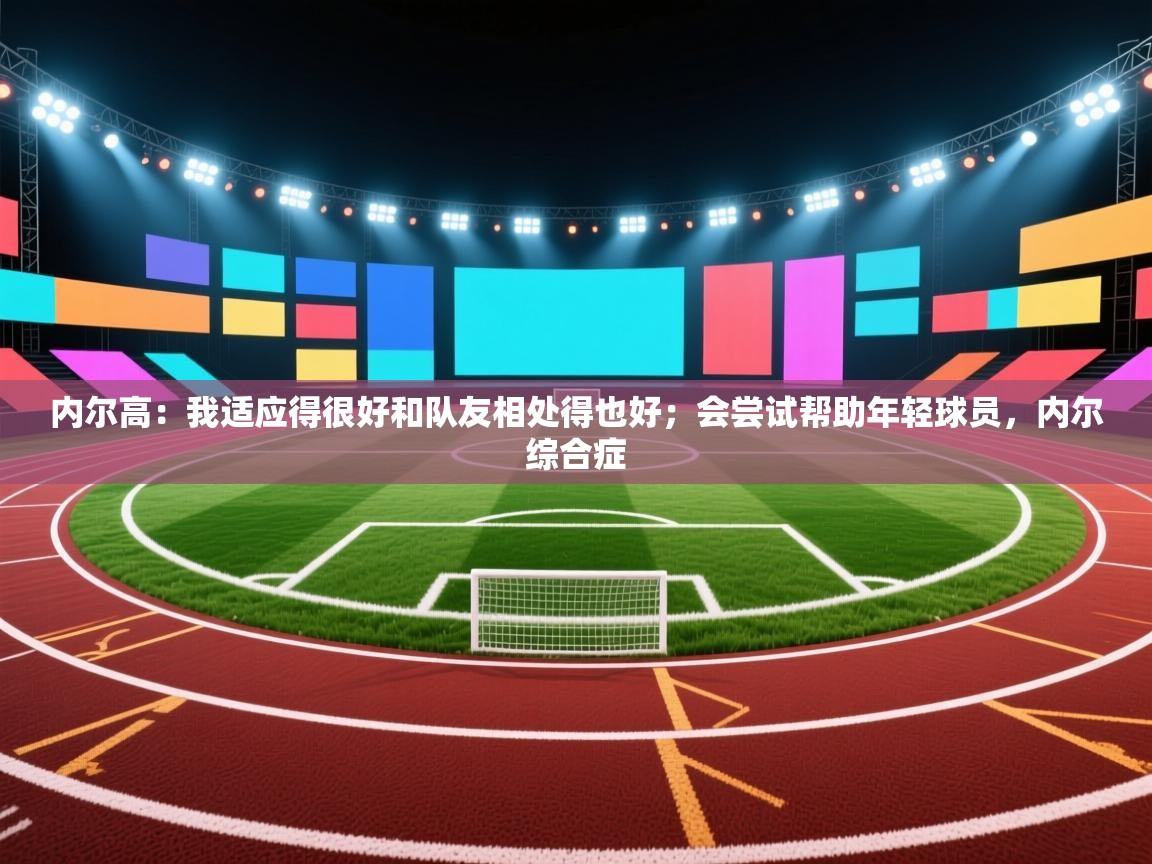 内尔高：我适应得很好和队友相处得也好；会尝试帮助年轻球员，内尔综合症